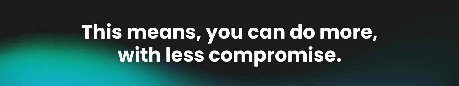 This means, you can do more, with less compromise.
