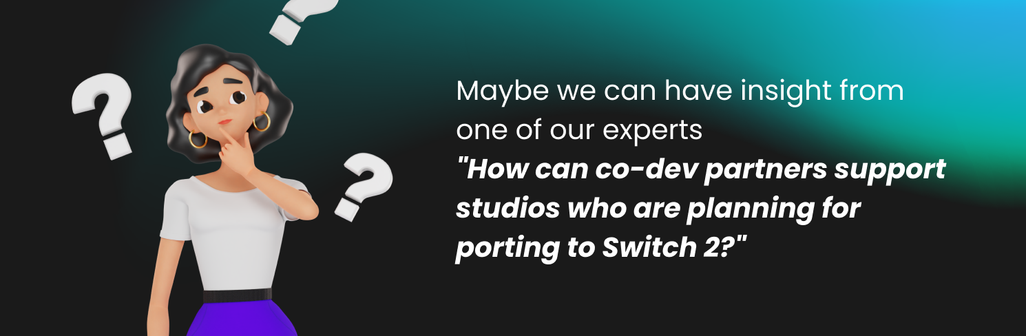 Maybe we can have insight from one of our experts 
"How can co-dev partners support studios who are planning for porting to Switch 2?"