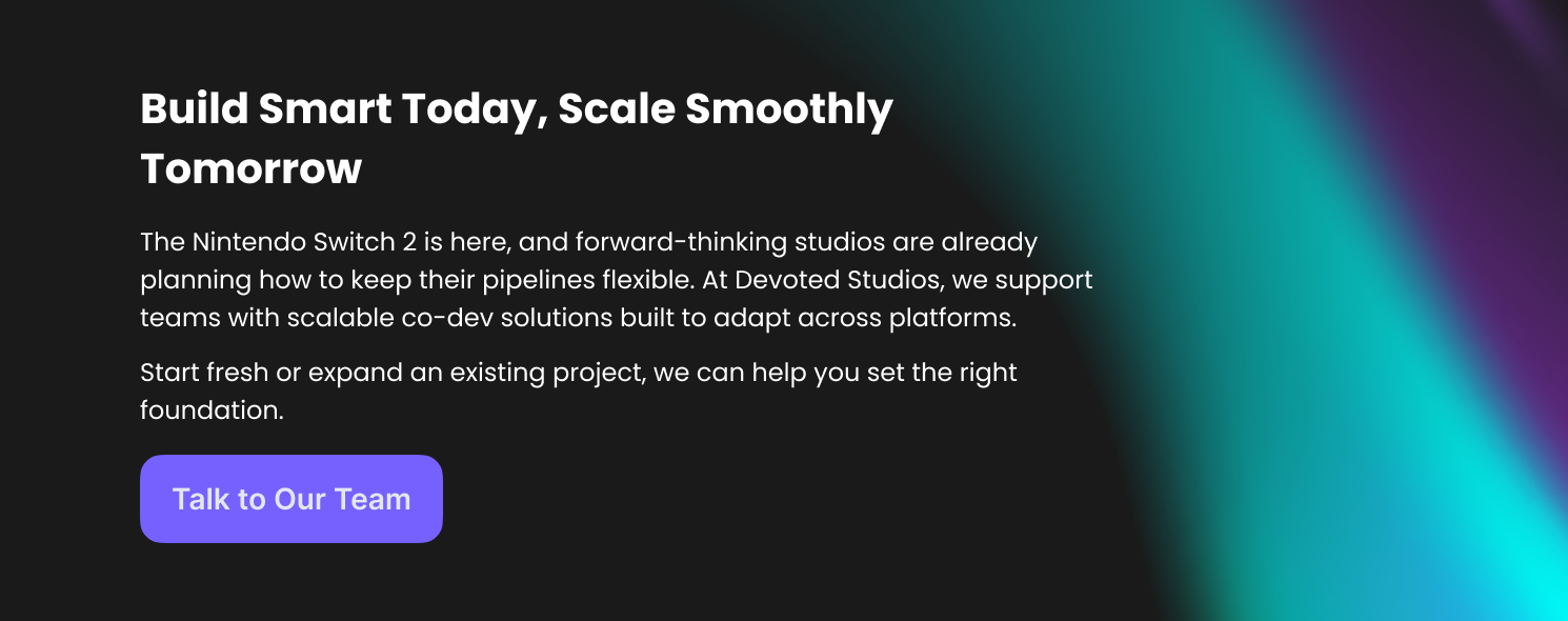 Build Smart Today, Scale Smoothly Tomorrow
The Nintendo Switch 2 is here, and forward-thinking studios are already planning how to keep their pipelines flexible. At Devoted Studios, we support teams with scalable co-dev solutions built to adapt across platforms. 
Start fresh or expand an existing project, we can help you set the right foundation.